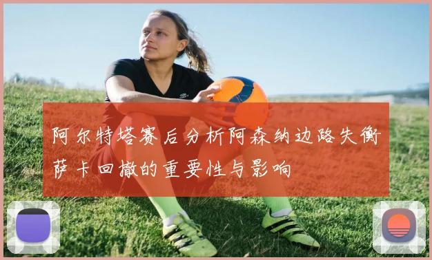 阿尔特塔赛后分析阿森纳边路失衡萨卡回撤的重要性与影响