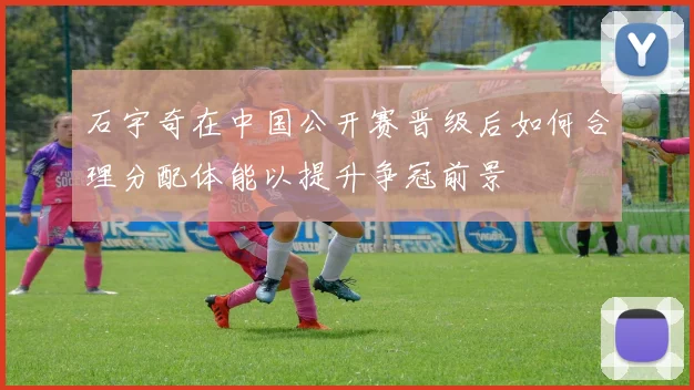 石宇奇在中国公开赛晋级后如何合理分配体能以提升争冠前景