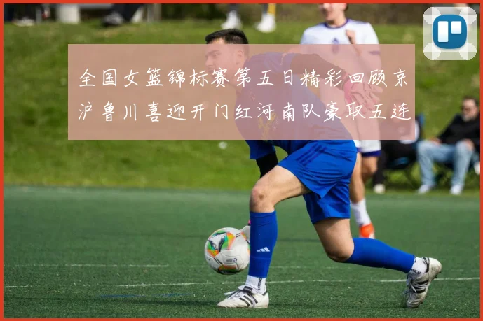 全国女篮锦标赛第五日精彩回顾京沪鲁川喜迎开门红河南队豪取五连胜