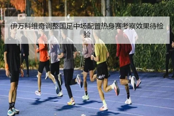 伊万科维奇调整国足中场配置热身赛考察效果待检验